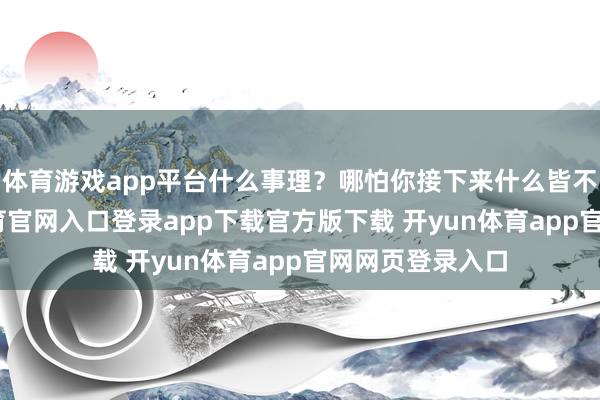 体育游戏app平台什么事理？哪怕你接下来什么皆不作念-开yun体育官网入口登录app下载官方版下载 开yun体育app官网网页登录入口