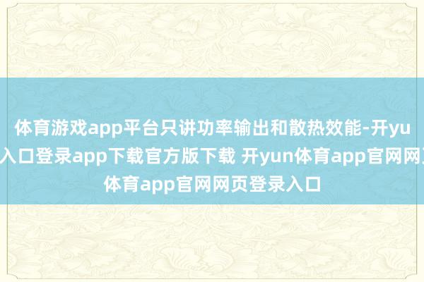 体育游戏app平台只讲功率输出和散热效能-开yun体育官网入口登录app下载官方版下载 开yun体育app官网网页登录入口