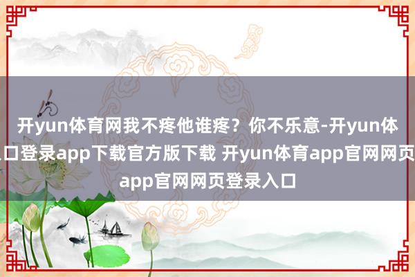 开yun体育网我不疼他谁疼？你不乐意-开yun体育官网入口登录app下载官方版下载 开yun体育app官网网页登录入口