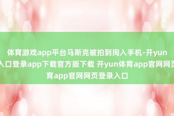 体育游戏app平台马斯克被拍到掏入手机-开yun体育官网入口登录app下载官方版下载 开yun体育app官网网页登录入口