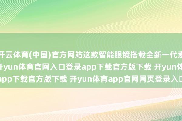 开云体育(中国)官方网站这款智能眼镜搭载全新一代索尼 Micro-OLED-开yun体育官网入口登录app下载官方版下载 开yun体育app官网网页登录入口