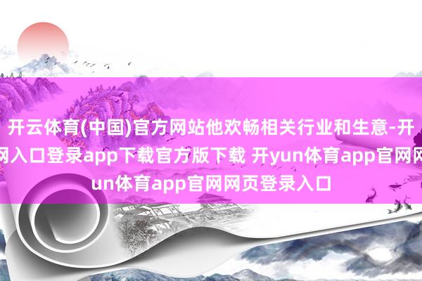开云体育(中国)官方网站他欢畅相关行业和生意-开yun体育官网入口登录app下载官方版下载 开yun体育app官网网页登录入口