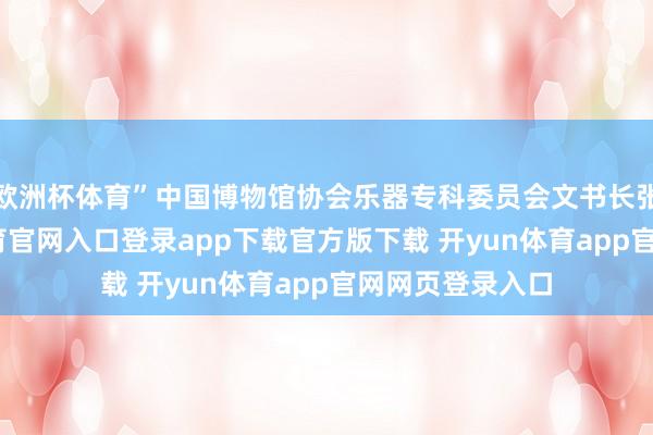 欧洲杯体育”中国博物馆协会乐器专科委员会文书长张翔说-开yun体育官网入口登录app下载官方版下载 开yun体育app官网网页登录入口