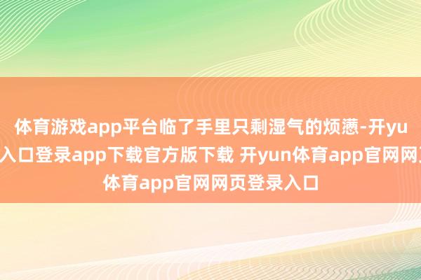 体育游戏app平台临了手里只剩湿气的烦懑-开yun体育官网入口登录app下载官方版下载 开yun体育app官网网页登录入口