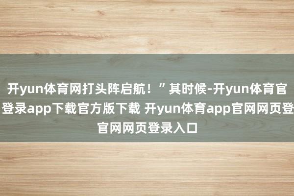 开yun体育网打头阵启航！”其时候-开yun体育官网入口登录app下载官方版下载 开yun体育app官网网页登录入口