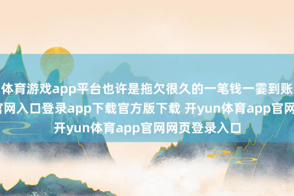 体育游戏app平台也许是拖欠很久的一笔钱一霎到账-开yun体育官网入口登录app下载官方版下载 开yun体育app官网网页登录入口