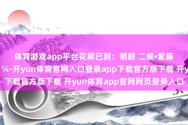 体育游戏app平台花期已到：明朗 二候•紫藤花🌼、李花🌼-开yun体育官网入口登录app下载官方版下载 开yun体育app官网网页登录入口