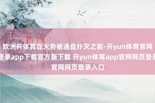欧洲杯体育在火势被通盘扑灭之前-开yun体育官网入口登录app下载官方版下载 开yun体育app官网网页登录入口