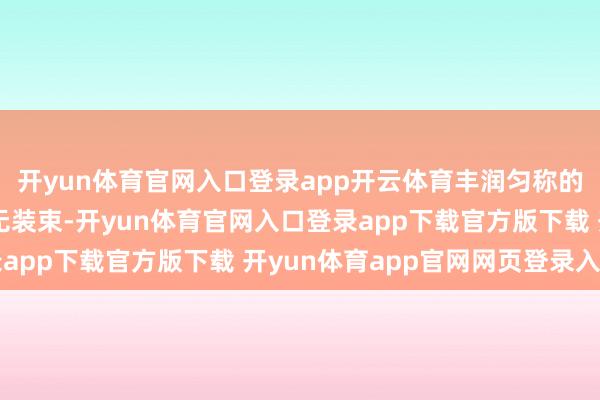 开yun体育官网入口登录app开云体育丰润匀称的身段弧线在镜头下毫无装束-开yun体育官网入口登录app下载官方版下载 开yun体育app官网网页登录入口