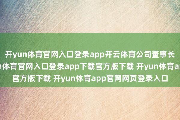 开yun体育官网入口登录app开云体育公司董事长郑茳明确示意-开yun体育官网入口登录app下载官方版下载 开yun体育app官网网页登录入口