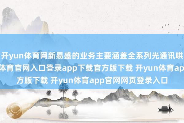 开yun体育网新易盛的业务主要涵盖全系列光通讯哄骗的光模块-开yun体育官网入口登录app下载官方版下载 开yun体育app官网网页登录入口