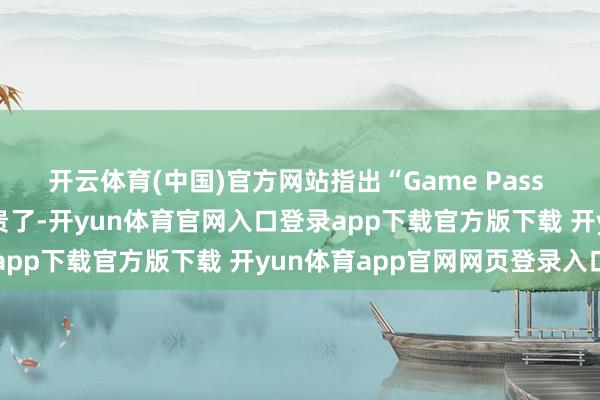 开云体育(中国)官方网站指出“Game Pass 对玩家来说还是变得太贵了-开yun体育官网入口登录app下载官方版下载 开yun体育app官网网页登录入口