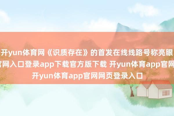 开yun体育网《识质存在》的首发在线线路号称亮眼-开yun体育官网入口登录app下载官方版下载 开yun体育app官网网页登录入口