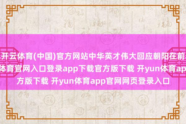开云体育(中国)官方网站中华英才伟大回应朝阳在前、见效在望-开yun体育官网入口登录app下载官方版下载 开yun体育app官网网页登录入口