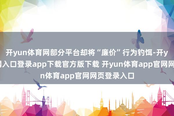 开yun体育网部分平台却将“廉价”行为钓饵-开yun体育官网入口登录app下载官方版下载 开yun体育app官网网页登录入口