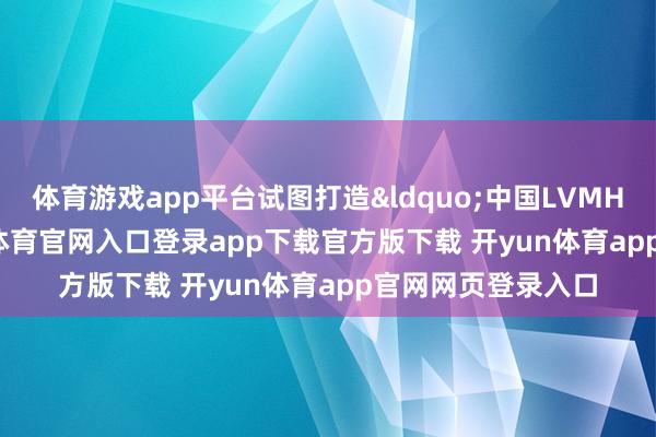 体育游戏app平台试图打造&ldquo;中国LVMH&rdquo;-开yun体育官网入口登录app下载官方版下载 开yun体育app官网网页登录入口