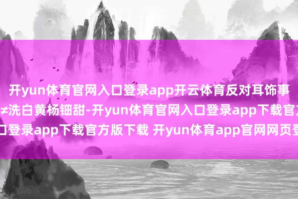 开yun体育官网入口登录app开云体育反对耳饰事件=厌蠢反对耳饰事件≠洗白黄杨钿甜-开yun体育官网入口登录app下载官方版下载 开yun体育app官网网页登录入口