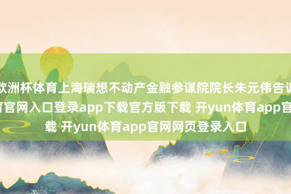 欧洲杯体育上海瑞想不动产金融参谋院院长朱元伟告诉记者-开yun体育官网入口登录app下载官方版下载 开yun体育app官网网页登录入口