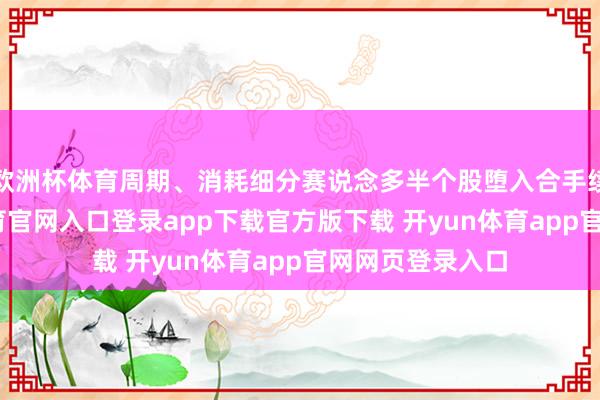 欧洲杯体育周期、消耗细分赛说念多半个股堕入合手续阴跌-开yun体育官网入口登录app下载官方版下载 开yun体育app官网网页登录入口
