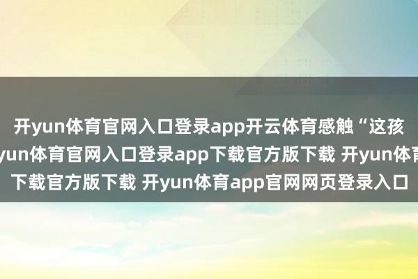 开yun体育官网入口登录app开云体育感触“这孩子天生吃舞台饭”-开yun体育官网入口登录app下载官方版下载 开yun体育app官网网页登录入口