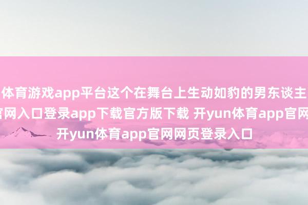 体育游戏app平台这个在舞台上生动如豹的男东谈主-开yun体育官网入口登录app下载官方版下载 开yun体育app官网网页登录入口
