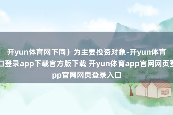 开yun体育网下同）为主要投资对象-开yun体育官网入口登录app下载官方版下载 开yun体育app官网网页登录入口
