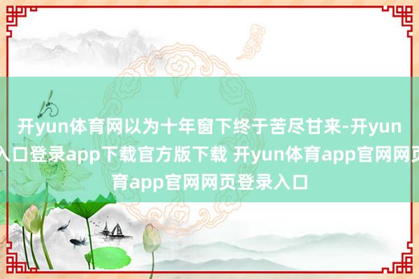 开yun体育网以为十年窗下终于苦尽甘来-开yun体育官网入口登录app下载官方版下载 开yun体育app官网网页登录入口