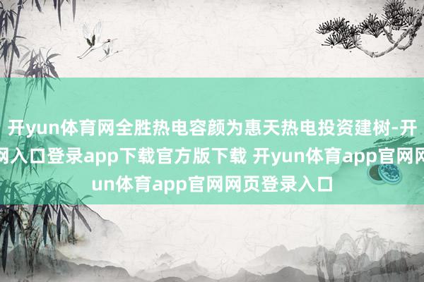 开yun体育网全胜热电容颜为惠天热电投资建树-开yun体育官网入口登录app下载官方版下载 开yun体育app官网网页登录入口