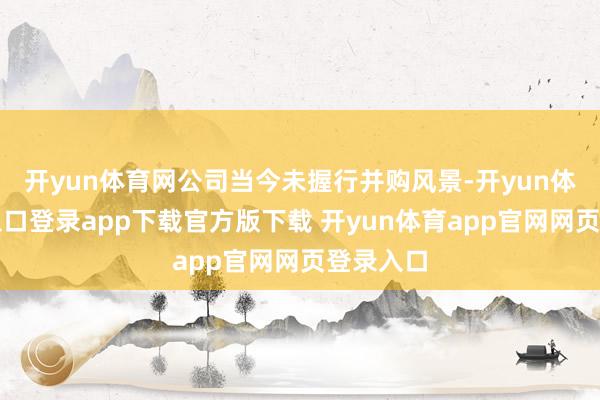 开yun体育网公司当今未握行并购风景-开yun体育官网入口登录app下载官方版下载 开yun体育app官网网页登录入口