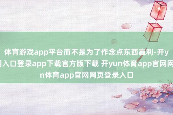 体育游戏app平台而不是为了作念点东西赢利-开yun体育官网入口登录app下载官方版下载 开yun体育app官网网页登录入口