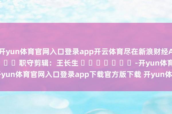 开yun体育官网入口登录app开云体育尽在新浪财经APP            						职守剪辑：王长生 							-开yun体育官网入口登录app下载官方版下载 开yun体育app官网网页登录入口