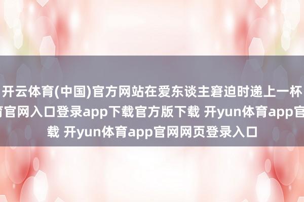 开云体育(中国)官方网站在爱东谈主窘迫时递上一杯热茶-开yun体育官网入口登录app下载官方版下载 开yun体育app官网网页登录入口