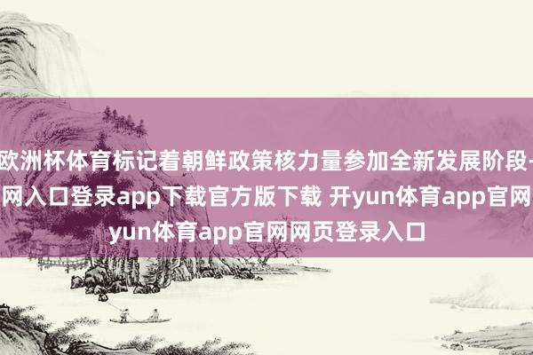 欧洲杯体育标记着朝鲜政策核力量参加全新发展阶段-开yun体育官网入口登录app下载官方版下载 开yun体育app官网网页登录入口