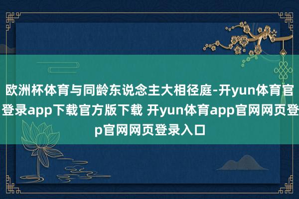 欧洲杯体育与同龄东说念主大相径庭-开yun体育官网入口登录app下载官方版下载 开yun体育app官网网页登录入口