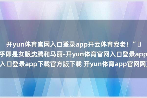 开yun体育官网入口登录app开云体育我老！”​我以为这俩东说念主几乎即是女版沈腾和马丽-开yun体育官网入口登录app下载官方版下载 开yun体育app官网网页登录入口
