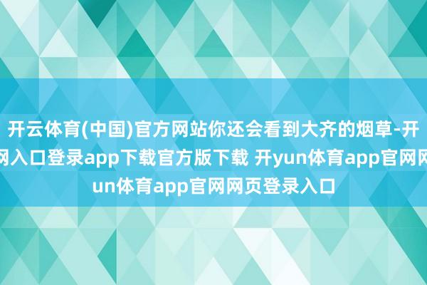 开云体育(中国)官方网站你还会看到大齐的烟草-开yun体育官网入口登录app下载官方版下载 开yun体育app官网网页登录入口