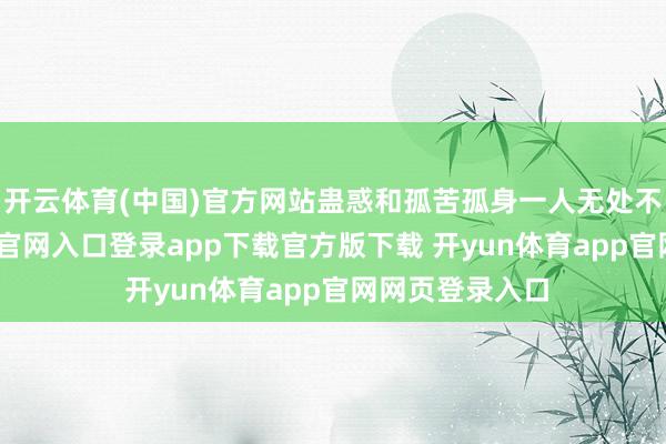 开云体育(中国)官方网站蛊惑和孤苦孤身一人无处不在-开yun体育官网入口登录app下载官方版下载 开yun体育app官网网页登录入口