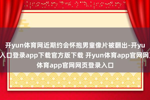 开yun体育网近期约会怀抱男童像片被翻出-开yun体育官网入口登录app下载官方版下载 开yun体育app官网网页登录入口