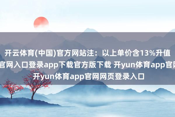 开云体育(中国)官方网站注：以上单价含13%升值税-开yun体育官网入口登录app下载官方版下载 开yun体育app官网网页登录入口