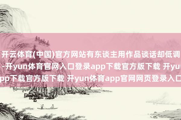 开云体育(中国)官方网站有东谈主用作品谈话却低调得像个“隐身东谈主”-开yun体育官网入口登录app下载官方版下载 开yun体育app官网网页登录入口
