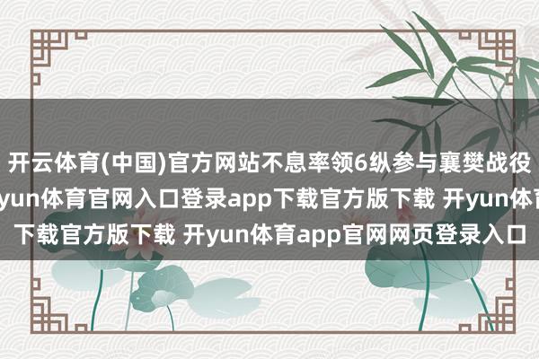 开云体育(中国)官方网站不息率领6纵参与襄樊战役和淮海战役等大战-开yun体育官网入口登录app下载官方版下载 开yun体育app官网网页登录入口