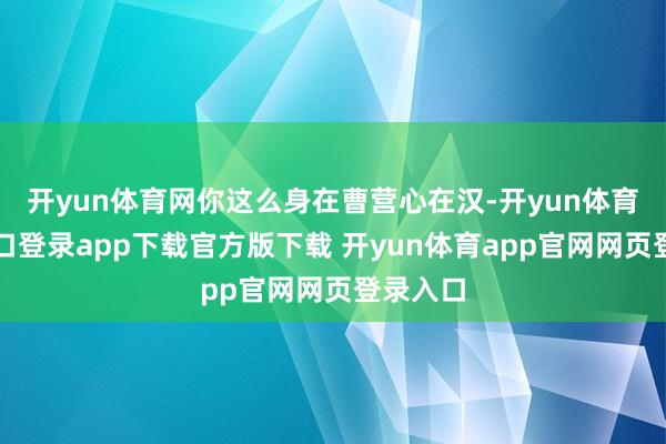开yun体育网你这么身在曹营心在汉-开yun体育官网入口登录app下载官方版下载 开yun体育app官网网页登录入口