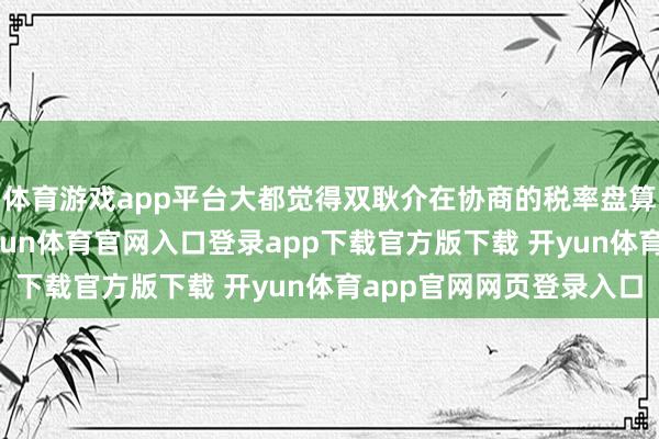 体育游戏app平台大都觉得双耿介在协商的税率盘算区间在11%傍边-开yun体育官网入口登录app下载官方版下载 开yun体育app官网网页登录入口