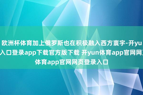 欧洲杯体育加上俄罗斯也在积极融入西方寰宇-开yun体育官网入口登录app下载官方版下载 开yun体育app官网网页登录入口