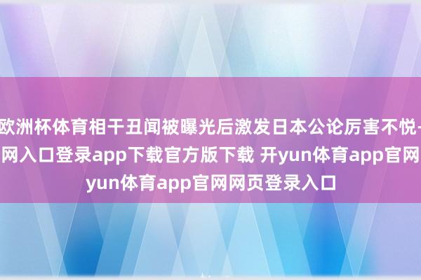 欧洲杯体育相干丑闻被曝光后激发日本公论厉害不悦-开yun体育官网入口登录app下载官方版下载 开yun体育app官网网页登录入口