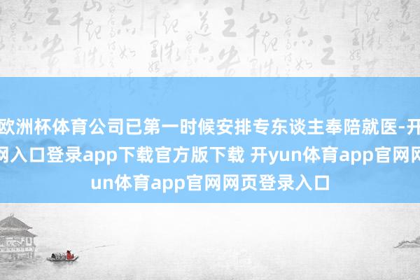 欧洲杯体育公司已第一时候安排专东谈主奉陪就医-开yun体育官网入口登录app下载官方版下载 开yun体育app官网网页登录入口