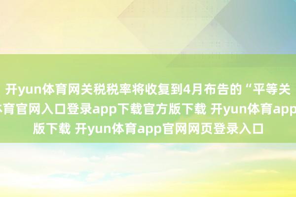 开yun体育网关税税率将收复到4月布告的“平等关税”水平-开yun体育官网入口登录app下载官方版下载 开yun体育app官网网页登录入口
