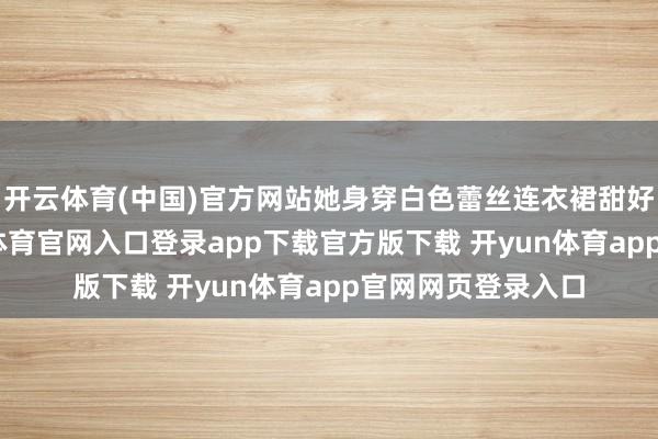 开云体育(中国)官方网站她身穿白色蕾丝连衣裙甜好意思出镜-开yun体育官网入口登录app下载官方版下载 开yun体育app官网网页登录入口