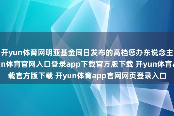 开yun体育网明亚基金同日发布的高档惩办东说念主员变更公告涌现-开yun体育官网入口登录app下载官方版下载 开yun体育app官网网页登录入口