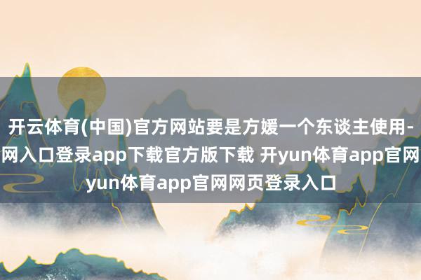 开云体育(中国)官方网站要是方媛一个东谈主使用-开yun体育官网入口登录app下载官方版下载 开yun体育app官网网页登录入口